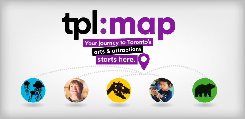 Graphic with text that says "tpl:map" in large letters, with "Your journey to Toronto's arts & attractions starts here." Five dotted lines lead from a location pin icon to circles with graphics to represent different attractions. Graphic with text that says "tpl:map" in large letters, with "Your journey to Toronto's arts & attractions starts here." Five dotted lines lead from a location pin icon to circles with graphics to represent different attractions.