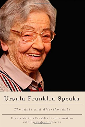 Ursula Franklin speaks  thoughts and afterthoughts 1986 - 2012  As a distinguished scientist, pacifist, and feminist, Ursula Franklin has been regularly invited by diverse groups to share her insights into the social and political impacts of science and technology. This collection contains twenty-two of Franklin's speeches and five interviews from 1986 to 2012 that have been retrieved and restored from audio and visual recordings with the help of her collaborator, Jane Freeman. These speeches and interviews, available here in print for the first time, stress the increased need for discernment and principled dialogue among Canadians. Although civic life for many Canadians has changed drastically in the past five decades, the basic principles of building and maintaining peaceful communities remain unchanged. Addressing practices of education, research, and civic life, Franklin looks to the past as well as the future to suggest collective ways of cultivating discernment and of advancing human betterment. As a whole, the collection reveals the evolution of Franklin's perspective: a perspective that is further elaborated in her afterthoughts that form the book's introduction and conclusion. Although her speeches and interviews are often critical of the status quo, Ursula Franklin Speaks is a fundamentally optimistic book, grounded in the conviction of the human capacity for compassion and understanding.