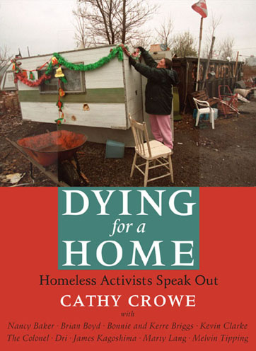Dying for a Home  Homeless Activists Speak Out:  Cathy Crowe always wanted to be a nurse but she never planned to be a street nurse-a title she continues to use to evoke the horror of homelessness in a rich country like Canada. In "Dying for a Home" Crowe brings us the voices of ten homeless activists advocating for change. The word homeless conjures many stereotypes, but rarely does it suggest bravery, courage, charisma, or intelligence, qualities demonstrated by each of these determined individuals. The contents of Crowe's nursing bag reveal the hard truth of her specialty. Her vitamins will not prevent the white plague of tuberculosis from taking another life. The duct tape to fix a cardboard shelter, or the bus ticket to get an elderly man to a hot air grate, will not ensure a peaceful night of safety and sleep. Crowe's experience has taught her that the only thing homeless people have in common is being de-housed and forced to live in conditions of poverty. It is this first-hand experience with the disgrace of homelessness that turned her into a housing advocate and introduced her to the ten contributors to "Dying for a Home." - Sarah Polley