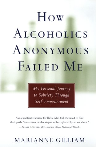 How Alcoholics Anonymous failed me  my personal journey to sobriety through self-empowerment by Marianne Gilliam: If Alcoholics Anonymous is so effective, why do fourteen million Americans struggle with alcoholism? Why does the rate of relapse among AA members hover around 70 percent? Can it be that the original twelve-step program -- & such offspring as Al-Anon & Narcotics Anonymous -- represents not a solution but merely a different facet of the problem? In this first-person account of fourteen years as a drunk, thirty-three-year-old Marianne Gilliam concludes that AA is a fundamentally flawed program. Refusing to accept the idea that alcoholism is a "disease", that she & all other drunks are "powerless", & that twelve-step meetings are the answer, she found a different path to sobriety in a meaningful, love-based approach to life founded on innate self-worth. Admitting that AA may work for some, Gilliam argues from personal experience that the twelve-step culture of victims & codependents actually perpetuates addiction by denying the individual's capacity for responsible behavior or; at best, replacing dependence on alcohol & drugs with an equally powerful dependence on the program itself While this may stop members from drinking, it does nothing to cure the underlying psychological problems that cause self-destructive behavior. Instead, she offers guidance based on her own search for sobriety, addressing each key issue methodically but sympathetically & pointing the way toward true recovery, independence, & lasting freedom from addictions of all kinds