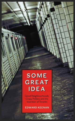 Some Great Idea: Good Neighbourhoods, Crazy Politics and the Invention of Toronto by Edward Keenan